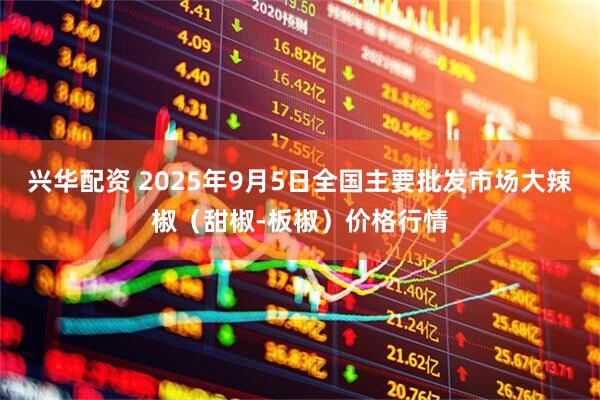 兴华配资 2025年9月5日全国主要批发市场大辣椒（甜椒-板椒）价格行情