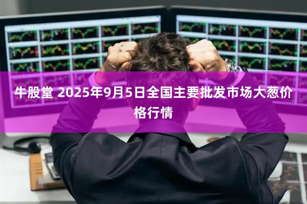 牛股堂 2025年9月5日全国主要批发市场大葱价格行情