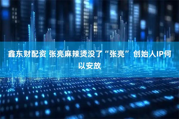 鑫东财配资 张亮麻辣烫没了“张亮” 创始人IP何以安放