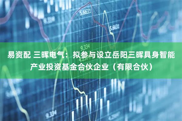 易资配 三晖电气：拟参与设立岳阳三晖具身智能产业投资基金合伙企业（有限合伙）