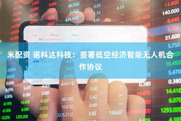 米配资 诺科达科技：签署低空经济智能无人机合作协议