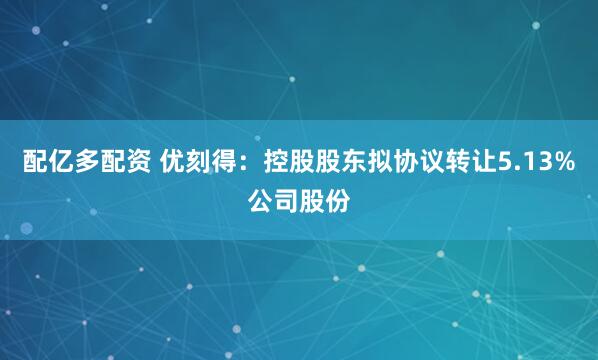 配亿多配资 优刻得：控股股东拟协议转让5.13%公司股份