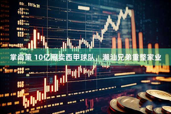 掌尚策 10亿甩卖西甲球队，潮汕兄弟重整家业