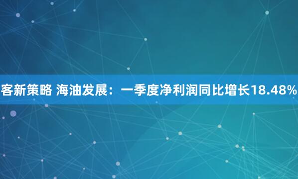 客新策略 海油发展：一季度净利润同比增长18.48%