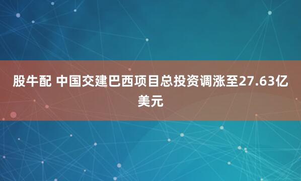 股牛配 中国交建巴西项目总投资调涨至27.63亿美元