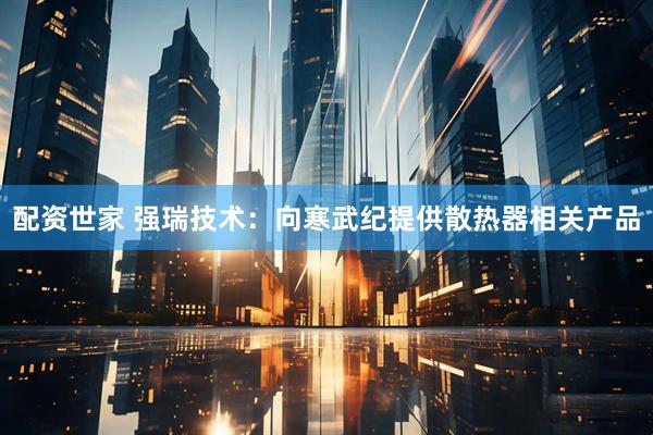 配资世家 强瑞技术：向寒武纪提供散热器相关产品