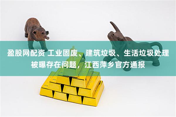 盈股网配资 工业固废、建筑垃圾、生活垃圾处理被曝存在问题，江西萍乡官方通报