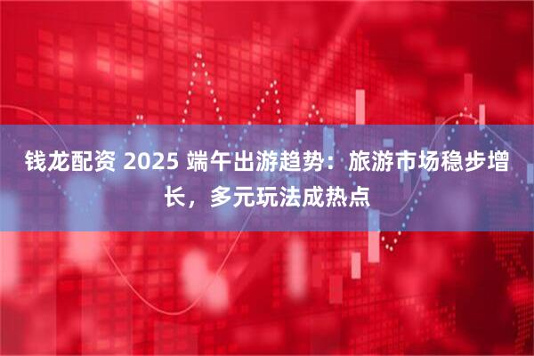 钱龙配资 2025 端午出游趋势：旅游市场稳步增长，多元玩法成热点