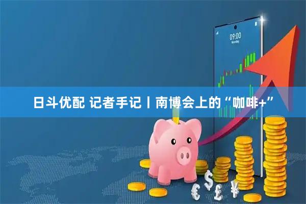 日斗优配 记者手记丨南博会上的“咖啡+”