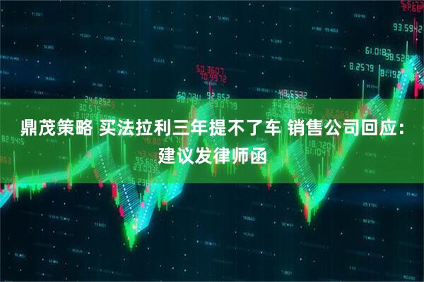 鼎茂策略 买法拉利三年提不了车 销售公司回应：建议发律师函