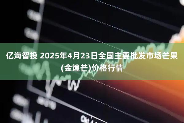 亿海智投 2025年4月23日全国主要批发市场芒果(金煌芒)价格行情