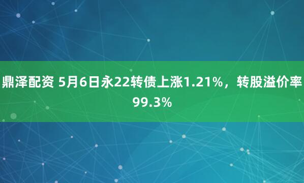 鼎泽配资 5月6日永22转债上涨1.21%，转股溢价率99.3%