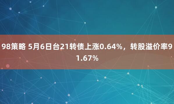 98策略 5月6日台21转债上涨0.64%，转股溢价率91.67%