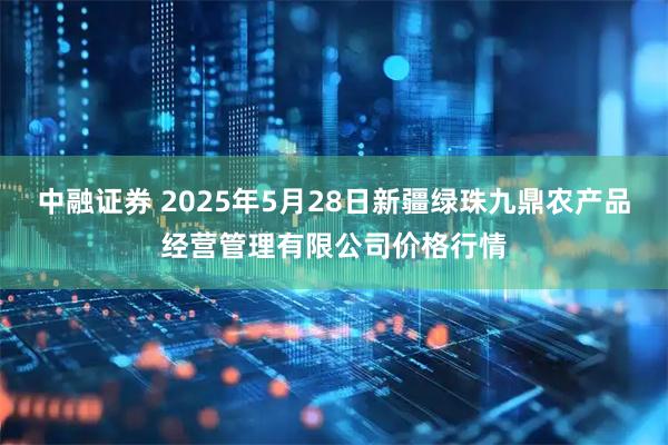 中融证券 2025年5月28日新疆绿珠九鼎农产品经营管理有限公司价格行情