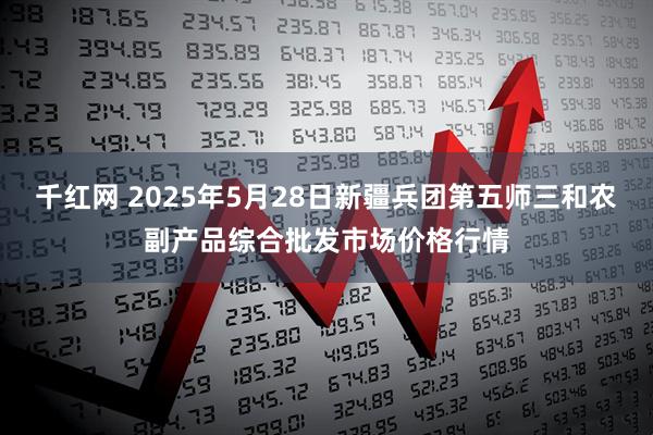 千红网 2025年5月28日新疆兵团第五师三和农副产品综合批发市场价格行情