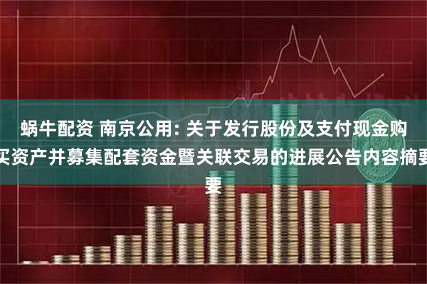 蜗牛配资 南京公用: 关于发行股份及支付现金购买资产并募集配套资金暨关联交易的进展公告内容摘要