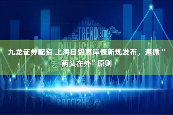 九龙证券配资 上海自贸离岸债新规发布，遵循“两头在外”原则