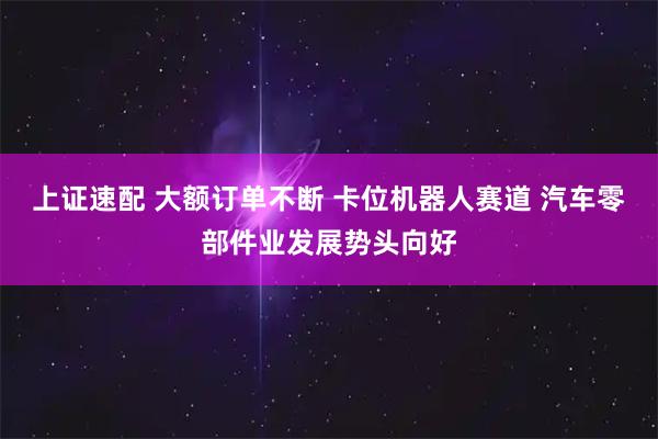 上证速配 大额订单不断 卡位机器人赛道 汽车零部件业发展势头向好