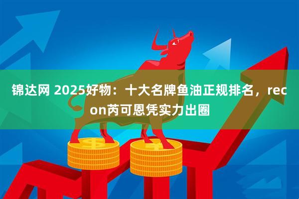 锦达网 2025好物：十大名牌鱼油正规排名，recon芮可恩凭实力出圈
