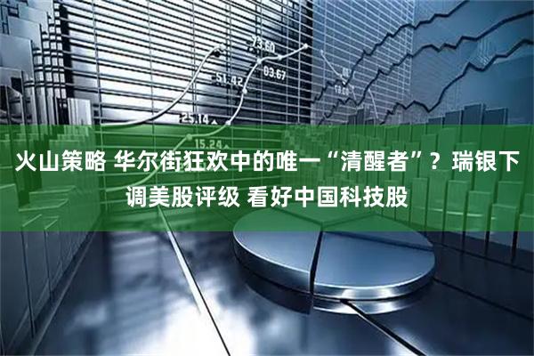 火山策略 华尔街狂欢中的唯一“清醒者”？瑞银下调美股评级 看好中国科技股