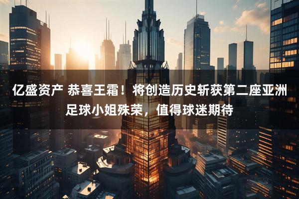 亿盛资产 恭喜王霜！将创造历史斩获第二座亚洲足球小姐殊荣，值得球迷期待