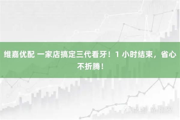 维嘉优配 一家店搞定三代看牙！1 小时结束，省心不折腾！