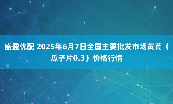 盛盈优配 2025年6月7日全国主要批发市场黄芪（瓜子片0.3）价格行情