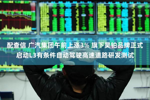配查信 广汽集团午前上涨3% 旗下昊铂品牌正式启动L3有条件自动驾驶高速道路研发测试