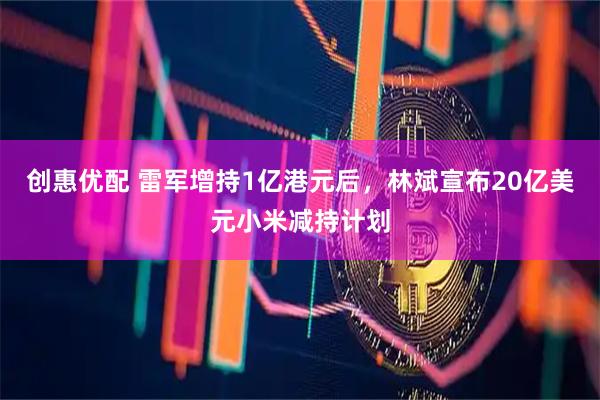创惠优配 雷军增持1亿港元后，林斌宣布20亿美元小米减持计划