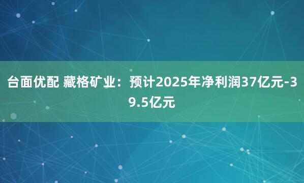台面优配 藏格矿业：预计2025年净利润37亿元-39.5亿元