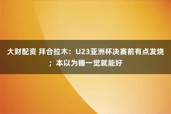 大财配资 拜合拉木：U23亚洲杯决赛前有点发烧；本以为睡一觉就能好