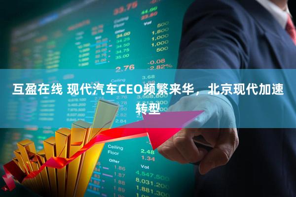 互盈在线 现代汽车CEO频繁来华，北京现代加速转型