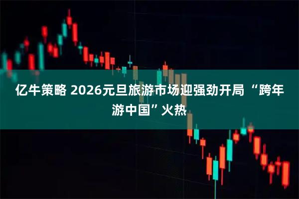 亿牛策略 2026元旦旅游市场迎强劲开局 “跨年游中国”火热