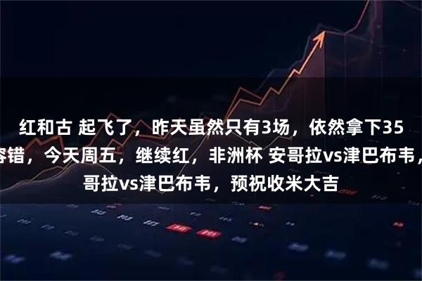 红和古 起飞了，昨天虽然只有3场，依然拿下35倍方向圆梦串容错，今天周五，继续红，非洲杯 安哥拉vs津巴布韦，预祝收米大吉