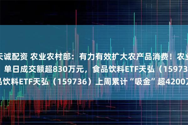 天诚配资 农业农村部：有力有效扩大农产品消费！农业ETF天弘（512620）单日成交额超830万元，食品饮料ETF天弘（159736）上周累计“吸金”超4200万元