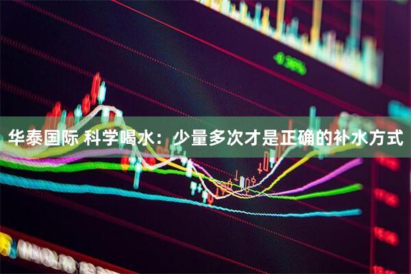 华泰国际 科学喝水：少量多次才是正确的补水方式