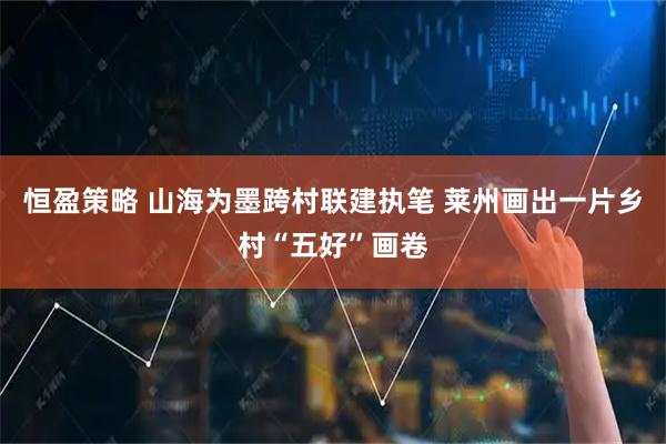恒盈策略 山海为墨跨村联建执笔 莱州画出一片乡村“五好”画卷