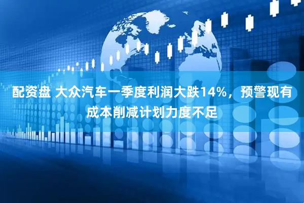 配资盘 大众汽车一季度利润大跌14%，预警现有成本削减计划力度不足