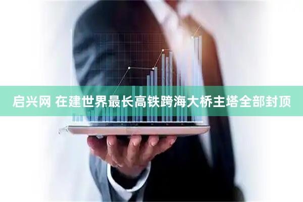 启兴网 在建世界最长高铁跨海大桥主塔全部封顶